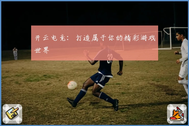开云电竞：打造属于你的精彩游戏世界