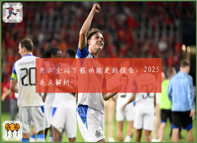 开云全站下载功能更新报告，2025亮点解析