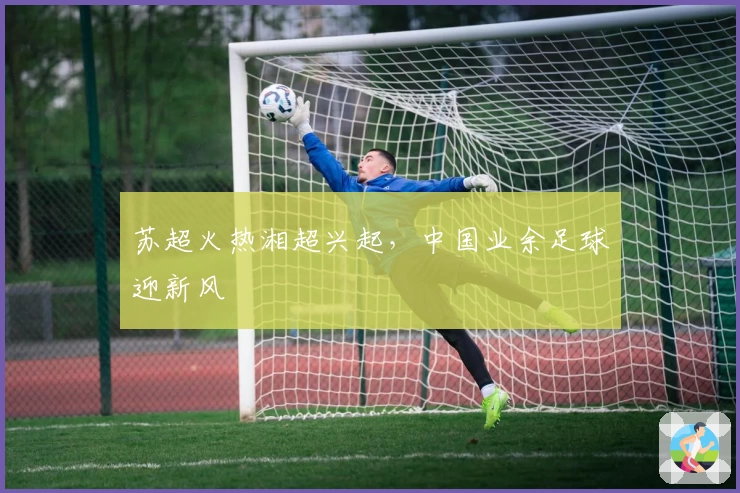 苏超火热湘超兴起，中国业余足球迎新风