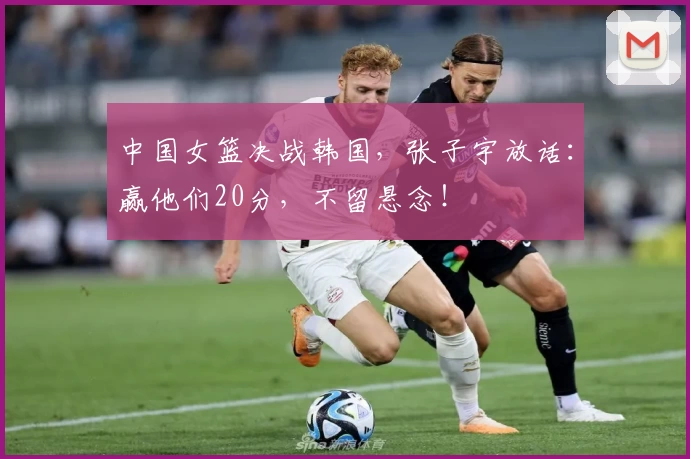 中国女篮决战韩国,张子宇放话:赢他们20分,不留悬念!