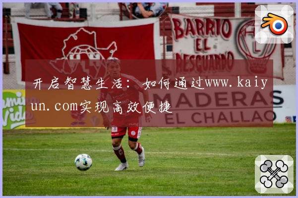 开启智慧生活：如何通过www.kaiyun.com实现高效便捷