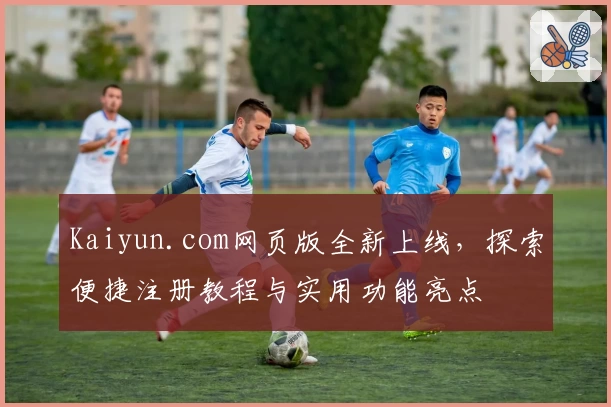 Kaiyun.com网页版全新上线，探索便捷注册教程与实用功能亮点