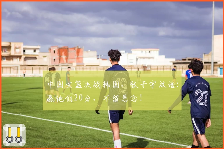 中国女篮决战韩国，张子宇放话：赢他们20分，不留悬念！