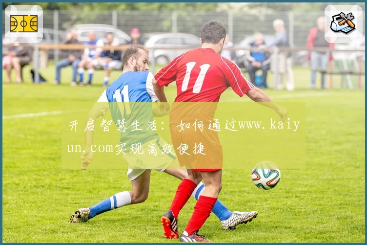 开启智慧生活:如何通过www.kaiyun.com实现高效便捷