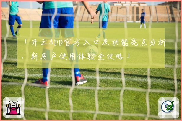 「开云App官方入口及功能亮点分析，新用户使用体验全攻略」