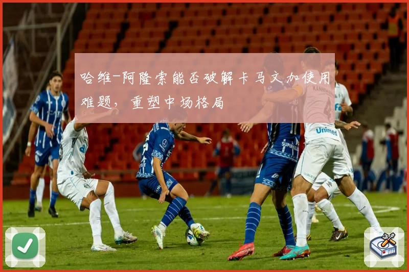 哈维-阿隆索能否破解卡马文加使用难题，重塑中场格局