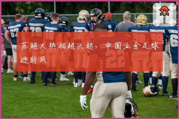 苏超火热湘超兴起,中国业余足球迎新风