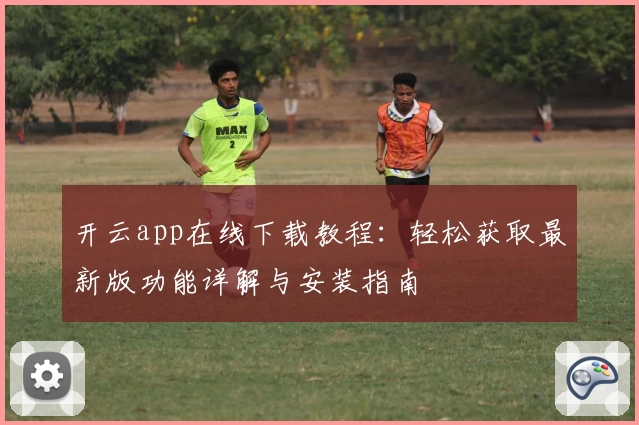 开云app在线下载教程：轻松获取最新版功能详解与安装指南
