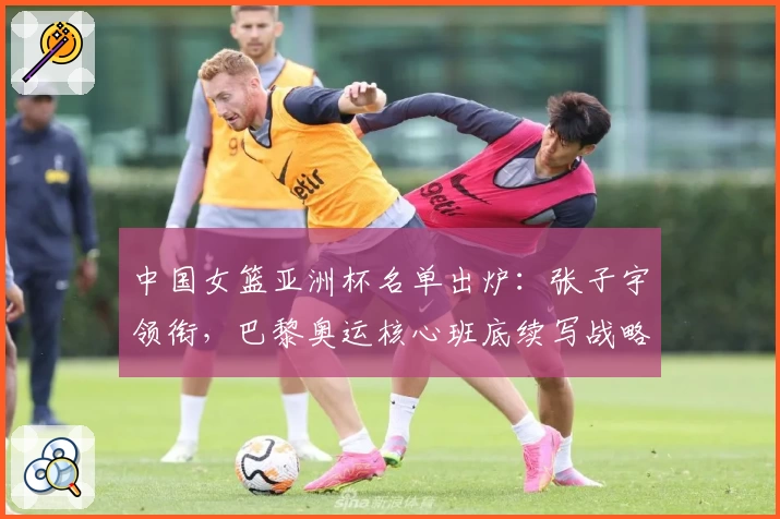 中国女篮亚洲杯名单出炉：张子宇领衔，巴黎奥运核心班底续写战略布局