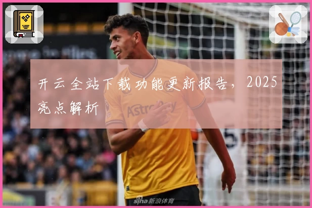 开云全站下载功能更新报告，2025亮点解析