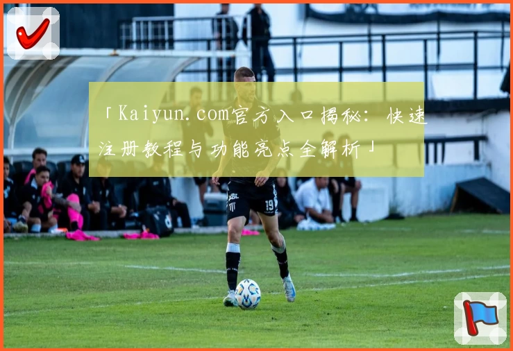 「Kaiyun.com官方入口揭秘：快速注册教程与功能亮点全解析」