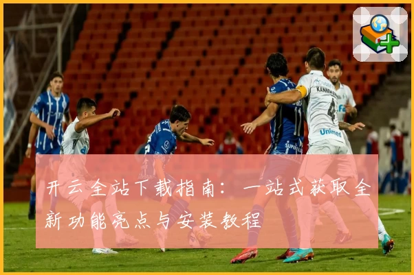 开云全站下载指南：一站式获取全新功能亮点与安装教程